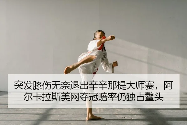 突发膝伤无奈退出辛辛那提大师赛，阿尔卡拉斯美网夺冠赔率仍独占鳌头